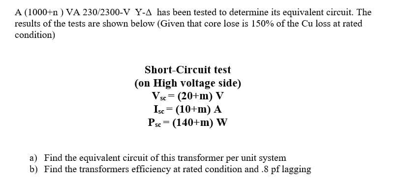 A (1000+n ) VA 230/2300-V Y-A has been tested to determine its equivalent circuit. The
results of the tests are shown below (Given that core lose is 150% of the Cu loss at rated
condition)
Short-Circuit test
(on High voltage side)
V sc
(20+m) V
Isc = (10+m) A
Psc = (140+m) W
a) Find the equivalent circuit of this transformer per unit system
b) Find the transformers efficiency at rated condition and .8 pf lagging
