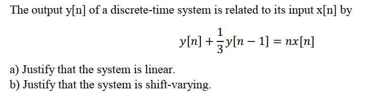 The output y[n] of a discrete-time system is related to its input x[n] by
1
y[n] +yln – 1] = nx[n]
a) Justify that the system is linear.
b) Justify that the system is shift-varying.
