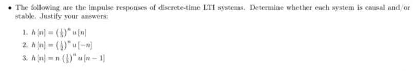 • The following are the impulse responses of discrete-time LTI systems. Determine whether cach system is causal and/or
stable. Justify your answers:
1. h (n) = ()" u (n]
2. h (n) ()" u-n)
3. h (n) = n ()" u (n – 1]
%3D
