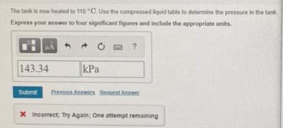 The tank is now heated to 110 "C Use the compressed liquid table to determine the pressure in the tank
Express your answer to four significant figures and include the appropriate units.
143.34
kPa
Submit
Previous Answers Reauest Answer
X Incorrect; Try Again: One attempt remaining
