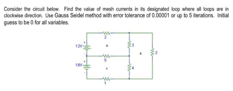Consider the circuit below. Find the value of mesh currents in its designated loop where all loops are in
clockwise direction. Use Gauss Seidel method with error tolerance of 0.00001 or up to 5 iterations. Initial
guess to be 0 for all variables.
2
12V
18V
