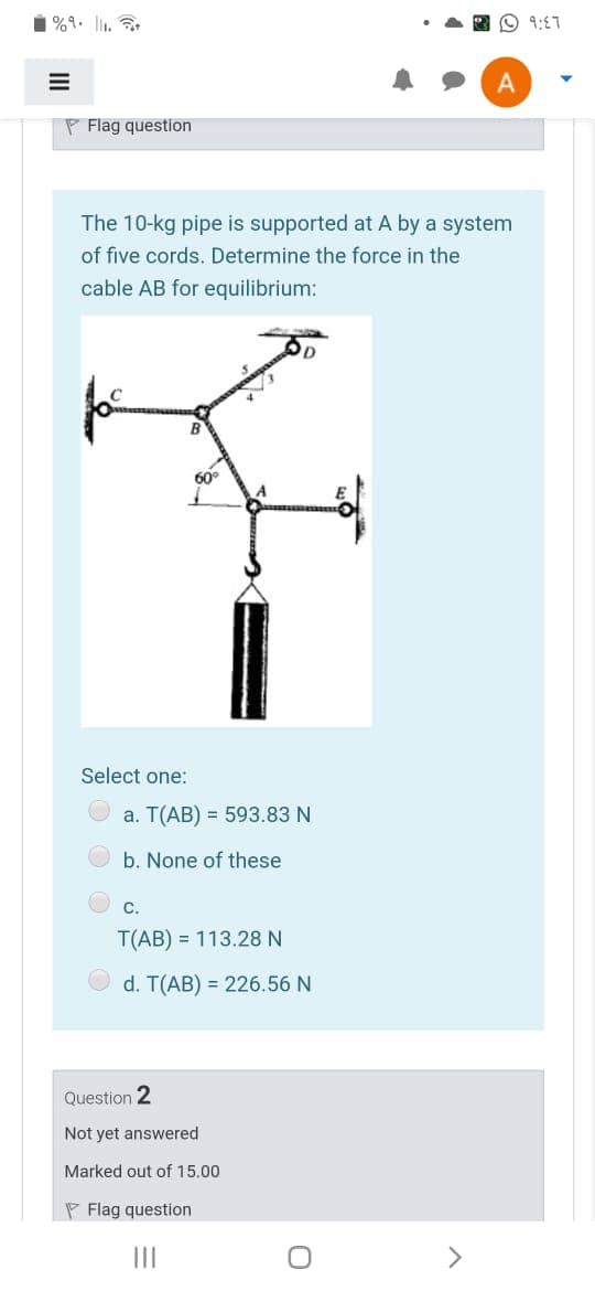 %9. l1.
O 9:E7
P Flag question
The 10-kg pipe is supported at A by a system
of five cords. Determine the force in the
cable AB for equilibrium:
60°
Select one:
a. T(AB) = 593.83 N
b. None of these
C.
T(AB) = 113.28 N
d. T(AB) = 226.56 N
Question 2
Not yet answered
Marked out of 15.00
P Flag question
II
>
II
