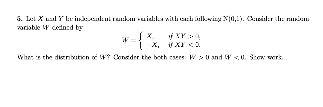 5. Let X and Y be independent random variables with each following N(0,1). Consider the random
variable W defined by
{
if XY > 0,
if XY < 0.
X,
W =
-X,
What is the distribution of W? Consider the both cases: W > 0 and W < 0. Show work.
