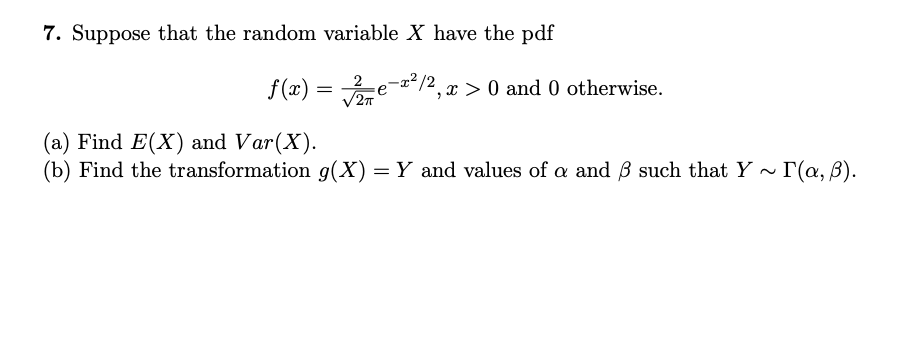 7. Suppose that the random variable X have the pdf
f (x) = e-a*/2, x > 0 and 0 otherwise.
2T
(a) Find E(X) and Var(X).
(b) Find the transformation g(X)= Y and values of a and B such that Y ~ I(a, B).
