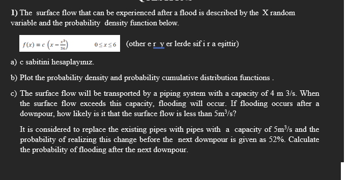 1) The surface flow that can be experienced after a flood is described by the X random
variable and the probability density function below.
f(x) = c (x ==)
0≤x≤6 (other er y er lerde sif i r a eşittir)
a) c sabitini hesaplayınız.
b) Plot the probability density and probability cumulative distribution functions.
c) The surface flow will be transported by a piping system with a capacity of 4 m 3/s. When
the surface flow exceeds this capacity, flooding will occur. If flooding occurs after a
downpour, how likely is it that the surface flow is less than 5m³/s?
It is considered to replace the existing pipes with pipes with a capacity of 5m³/s and the
probability of realizing this change before the next downpour is given as 52%. Calculate
the probability of flooding after the next downpour.