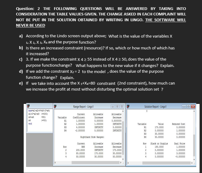 Question: 2 THE FOLLOWING QUESTIONS WILL BE ANSWERED BY TAKING INTO
CONSIDERATION THE TABLE VALUES GIVEN. THE CHANGE ASKED IN EACH COMPLAINT WILL
NOT BE PUT IN THE SOLUTION OBTAINED BY WRITING IN LINGO. THE SOFTWARE WILL
NEVER BE USED
a) According to the Lindo screen output above; what is the value of the variables X
1, X 2, X 3, Xa and the purpose function?
b) Is there an increased constraint (resource)? If so, which or how much of which has
it increased?
c) 3. If we make the constraint x 4 2 55 instead of X 4 2 50, does the value of the
purpose functionchange? What happens to the new value if it changes? Explain.
d) If we add the constraint X2 = 2 to the model , does the value of the purpose
function change? Explain.
e) If we take into account the X 3+X4=80 constraint (2nd constraint), how much can
we increase the profit at most without disturbing the optimal solution set ?
Range Report - Lingo1
Solution Report - Lingo1
xi+2*x2+13 200;
Current
Allovable
Allovable
10:
Variable
Coefficient
Increase
Decrease
x4
>50:
X1
1.000000
5.000000
0.5000000
end
X2
1.000000
1.000000
INFINITY
Variable
Valse
Reduced Cost
X3
4.000000
INFINITY
5.000000
XI
170.0000
0.000000
0.000000
30.00000
1.000000
0.000000
X4
-2.000000
5.00000
INFINITY
X2
X3
Bighthand Side Banges:
X4
50.00000
0.000000
Slack or Surplus
190.0000
Current
Allovable
Allovable
Rov
Dual Price
Decrease
170.0000
Increase
1.000000
2
1.000000
3.000000
200.0000
INFINITY
0.000000
0.000000
0.000000
80.00000
170.0000
30.00000
50.00000
30.00000
50.00000
-5.000000
