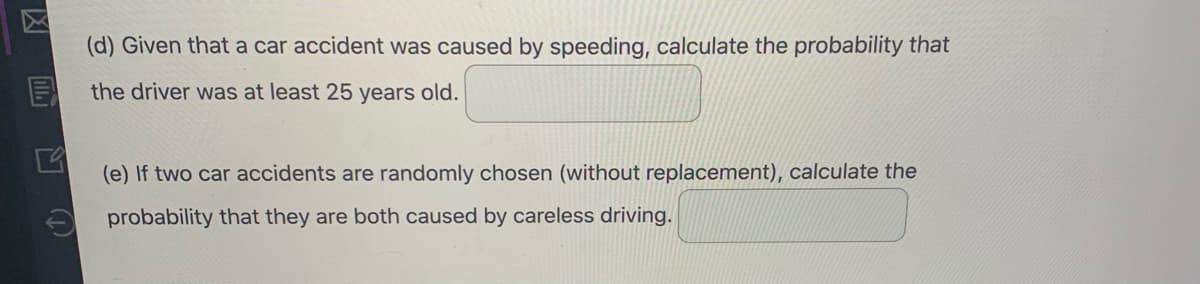 (d) Given that a car accident was caused by speeding, calculate the probability that
the driver was at least 25 years old.
(e) If two car accidents are randomly chosen (without replacement), calculate the
probability that they are both caused by careless driving.
