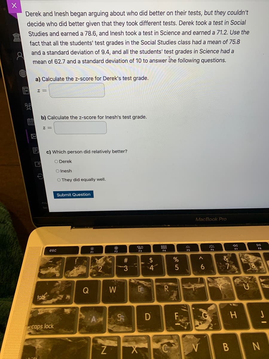Derek and Inesh began arguing about who did better on their tests, but they couldn't
decide who did better given that they took different tests. Derek took a test in Social
Studies and earned a 78.6, and Inesh took a test in Science and earned a 71.2. Use the
fact that all the students' test grades in the Social Studies class had a mean of 75.8
and a standard deviation of 9.4, and all the students' test grades in Science had a
mean of 62.7 and a standard deviation of 10 to answer the following questions.
a) Calculate the z-score for Derek's test grade.
2 =
b) Calculate the z-score for Inesh's test grade.
= Z
c) Which person did relatively better?
O Derek
O Inesh
O They did equally well.
Submit Question
Ten
MacBook Pro
二.
DII
esc
F1
F2
F3
F5
F7
FB
23
24
4
Q
W
tab
D
caps lock
B N
(↑) R 四风_
