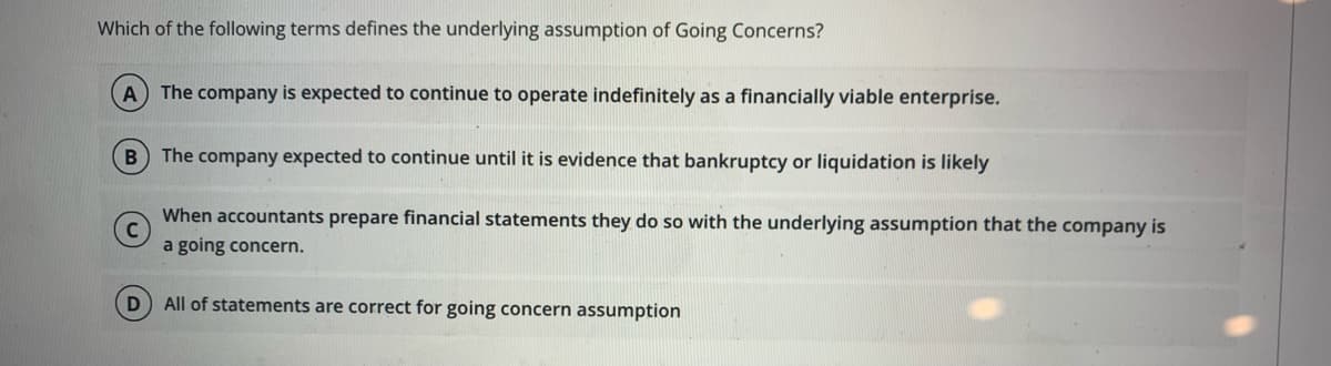 Which of the following terms defines the underlying assumption of Going Concerns?
A The company is expected to continue to operate indefinitely as a financially viable enterprise.
The company expected to continue until it is evidence that bankruptcy or liquidation is likely
When accountants prepare financial statements they do so with the underlying assumption that the company is
a going concern.
D All of statements are correct for going concern assumption

