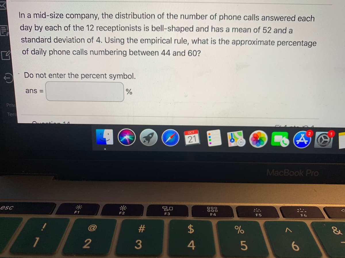 In a mid-size company, the distribution of the number of phone calls answered each
day by each of the 12 receptionists is bell-shaped and has a mean of 52 and a
standard deviation of 4. Using the empirical rule, what is the approximate percentage
of daily phone calls numbering between 44 and 60?
A Do not enter the percent symbol.
ans =
Priv
Tern
OCT
21
(30
MacBook Pro
esc
F1
F2
F3
F4
F5
F6
#
2
3
6.
