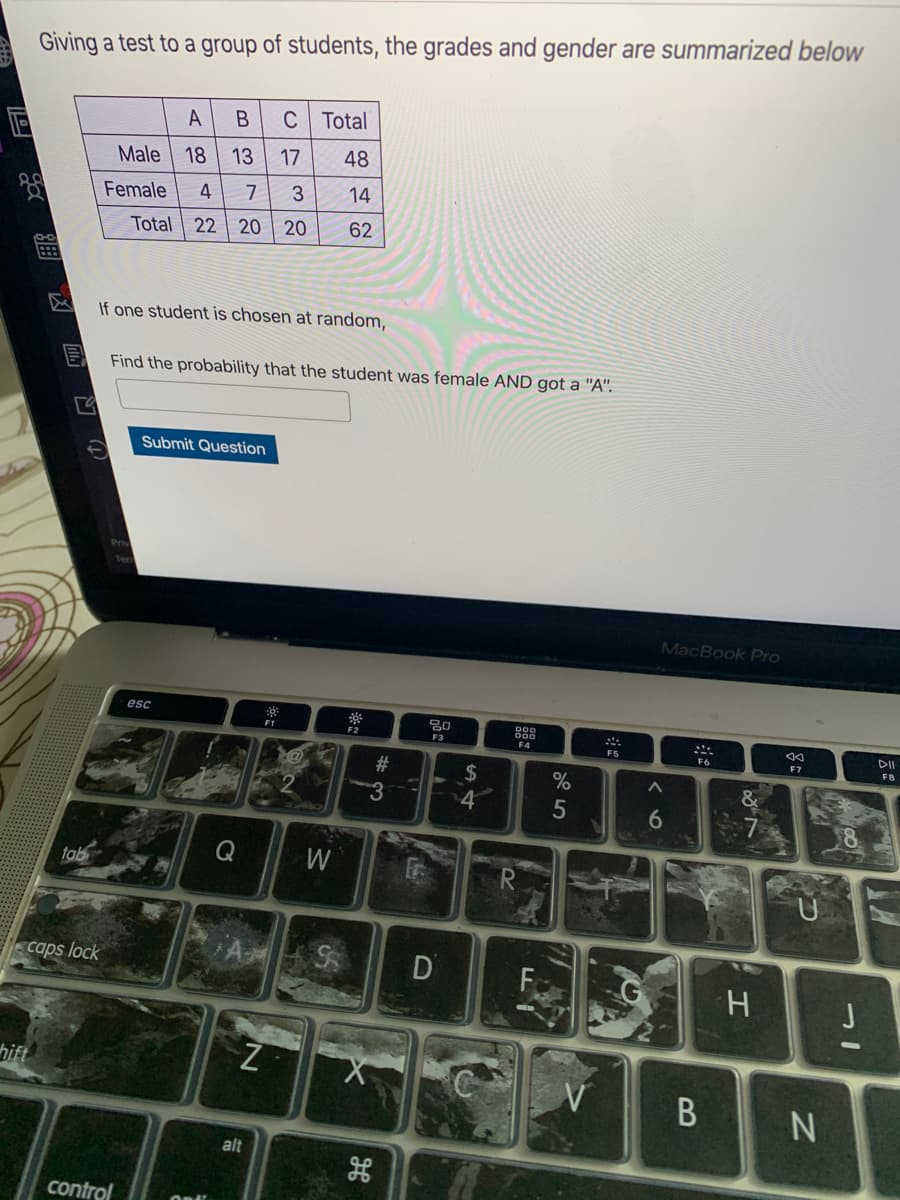 Giving a test to a group of students, the grades and gender are summarized below
A
C Total
Male
18
13
17
48
Female
4
3
14
Total 22 | 20
20
62
If one student is chosen at random,
Find the probability that the student was female AND got a "A".
Submit Question
MacBook Pro
esc
F1
F3
F4
F5
DII
F7
F8
#3
2$
4
6
8.
tab
Q
W
caps lock
hift
alt
control
凶
