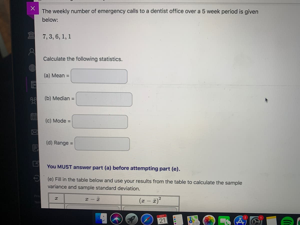 The weekly number of emergency calls to a dentist office over a 5 week period is given
below:
7, 3, 6, 1, 1
Calculate the following statistics.
(a) Mean =
(b) Median =
(c) Mode =
(d) Range =
You MUST answer part (a) before attempting part (e).
E (e) Fill in the table below and use your results from the table to calculate the sample
variance and sample standard deviation.
Priv
Terr
OCT
21
