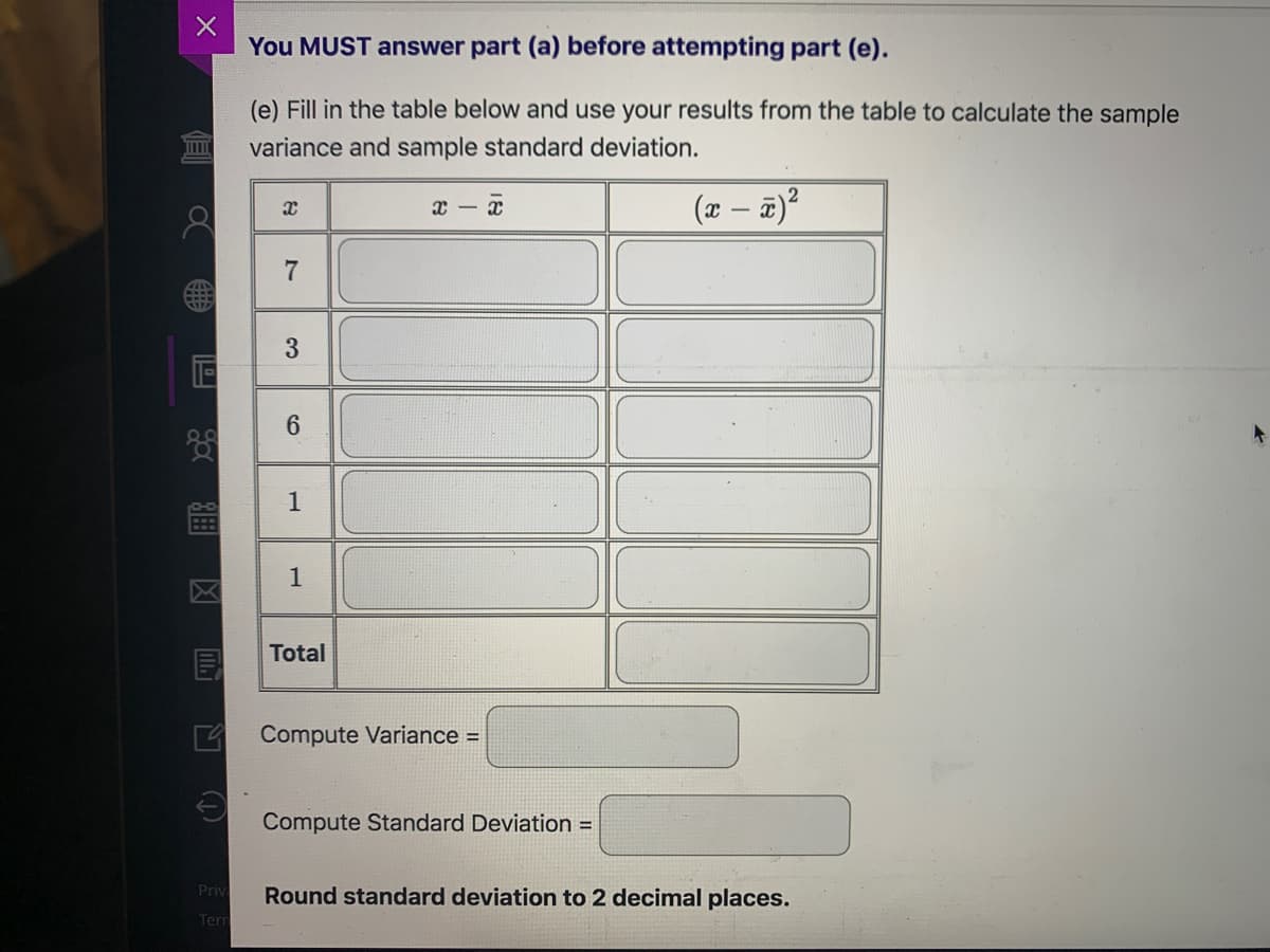You MUST answer part (a) before attempting part (e).
(e) Fill in the table below and use your results from the table to calculate the sample
variance and sample standard deviation.
(x – a)?
6
1
Total
4 Compute Variance =
Compute Standard Deviation =
Priv
Round standard deviation to 2 decimal places.
Terr
