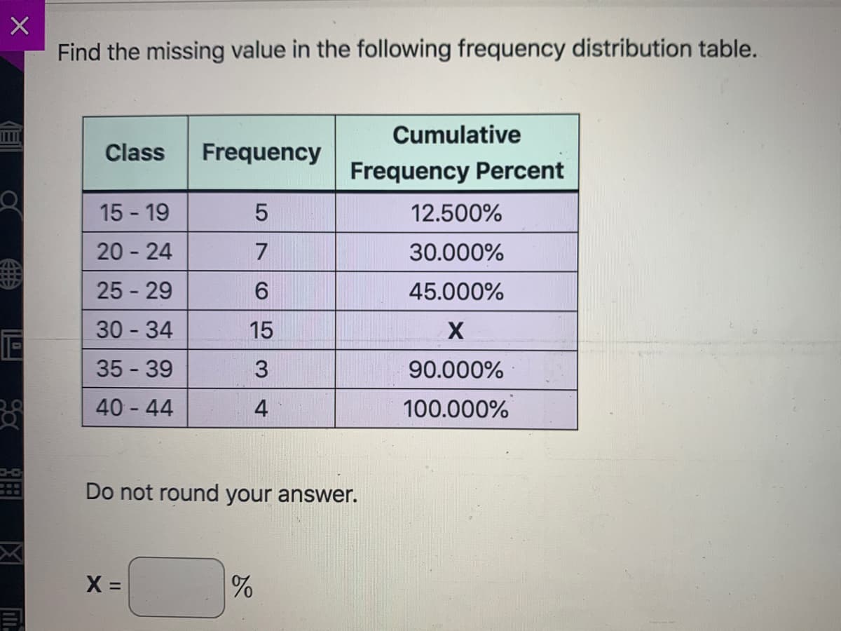 Find the missing value in the following frequency distribution table.
Cumulative
Class
Frequency
Frequency
Percent
15 - 19
12.500%
20 - 24
7
30.000%
25 - 29
6.
45.000%
30 34
15
35 - 39
3
90.000%
40 44
4
100.000%
Do not round your answer.
X =
%
