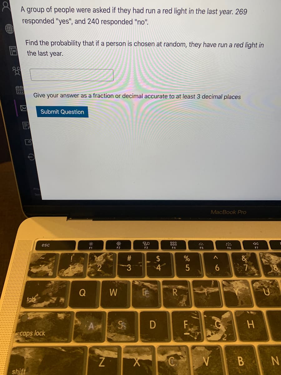 A group of people were asked if they had run a red light in the last year. 269
responded "yes", and 240 responded "no".
Find the probability that if a person is chosen at random, they have run a red light in
the last year.
:::
Give your answer as a fraction or decimal accurate to at least 3 decimal places
Submit Question
Priv
Ter
MacBook Pro
esc
F1
F2
F3
F4
F5
F6
2$
4
W
R
tab
D
caps lock
C.
B N
shift
