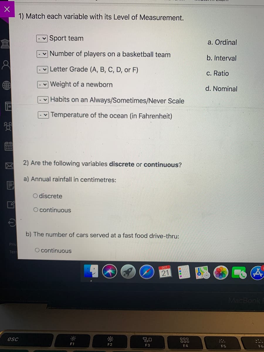 1) Match each variable with its Level of Measurement.
Sport team
a. Ordinal
Number of players on a basketball team
b. Interval
v Letter Grade (A, B, C, D, or F)
c. Ratio
| Weight of a newborn
d. Nominal
Habits on an Always/Sometimes/Never Scale
- Temperature of the ocean (in Fahrenheit)
2) Are the following variables discrete or continuous?
a) Annual rainfall in centimetres:
O discrete
O continuous
b) The number of cars served at a fast food drive-thru:
Priv
Tern
O continuous
OCT
MacBook
esc
000
000
F1
F2
F3
F4
F5
F6
