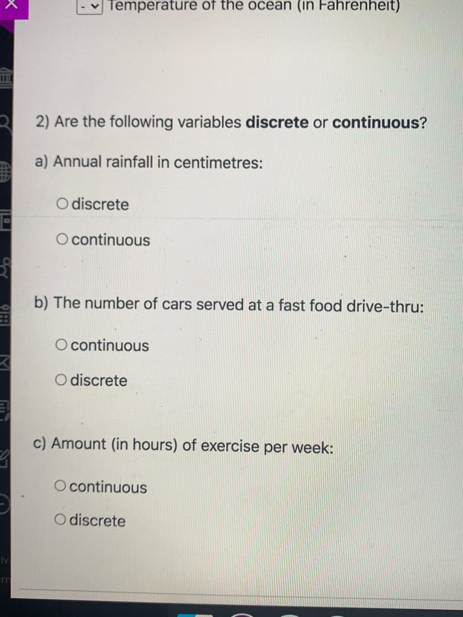 Temperature of the ocean (in Fahrenheit)
3 2) Are the following variables discrete or continuous?
a) Annual rainfall in centimetres:
O discrete
O continuous
b) The number of cars served at a fast food drive-thru:
O continuous
O discrete
c) Amount (in hours) of exercise per week:
O continuous
O discrete
