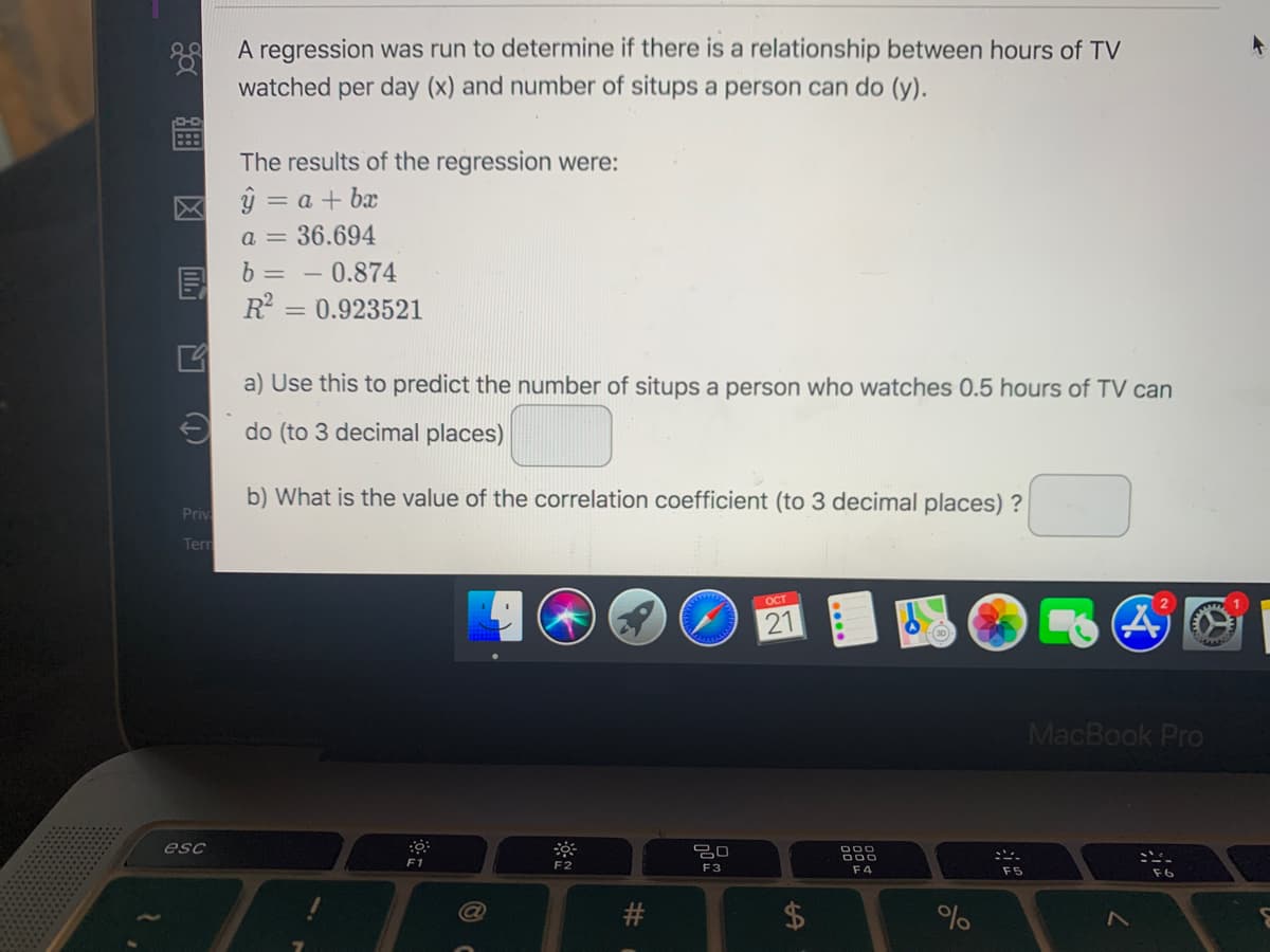 A regression was run to determine if there is a relationship between hours of TV
watched per day (x) and number of situps a person can do (y).
The results of the regression were:
ŷ = a + bx
a = 36.694
b =
0.874
R =
= 0.923521
a) Use this to predict the number of situps a person who watches 0.5 hours of TV can
e do (to 3 decimal places)
b) What is the value of the correlation coefficient (to 3 decimal places) ?
Priv
Terr
ост
21
MacBook Pro
esc
F1
F2
F3
F4
F5
