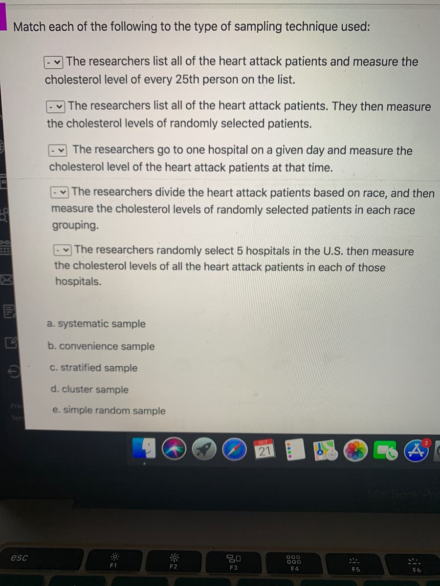 Match each of the following to the type of sampling technique used:
The researchers list all of the heart attack patients and measure the
cholesterol level of every 25th person on the list.
The researchers list all of the heart attack patients. They then measure
the cholesterol levels of randomly selected patients.
The researchers go to one hospital on a given day and measure the
cholesterol level of the heart attack patients at that time.
The researchers divide the heart attack patients based on race, and then
measure the cholesterol levels of randomly selected patients in each race
grouping
The researchers randomly select 5 hospitals in the U.S. then measure
the cholesterol levels of all the heart attack patients in each of those
hospitals.
a. systematic sample
b. convenience sample
C. stratified sample
d. cluster sample
Priv
e. simple random sample
Terr
OCT
21
MacBook Pc
esc
000
000
E1
F2
E3
F4
F5
F6
