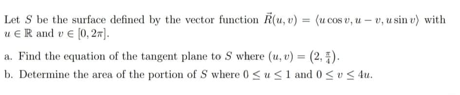 Let S be the surface defined by the vector function R(u, v) = (u cos v, u – v, u sin v) with
u ER and v E (0, 27].
%3D
a. Find the equation of the tangent plane to S where (u, v) = (2, E).
b. Determine the area of the portion of S where 0<u<1 and 0<v< 4u.
