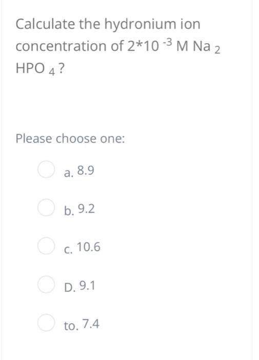 Calculate the hydronium ion
concentration of 2*10-³ M Na 2
HPO 4 ?
Please choose one:
a. 8.9
b. 9.2
c. 10.6
D. 9.1
to. 7.4
O