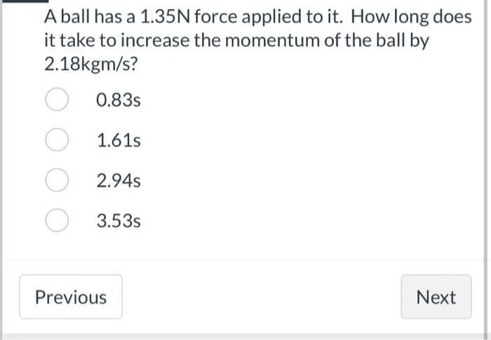A ball has a 1.35N force applied to it. How long does
it take to increase the momentum of the ball by
2.18kgm/s?
0.83s
1.61s
O2.94s
O
3.53s
Previous
Next