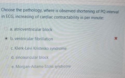 Choose the pathology, where is observed shortening of PQ interval
in ECG, increasing of cardiac contractability in per minute:
O a. atrioventricular block
• b. ventricular fibrillation
c. Klerk-Levi Kristesko syndrome
d. sinoauricular block
e. Morgan-Adams-Stoks syndrome
