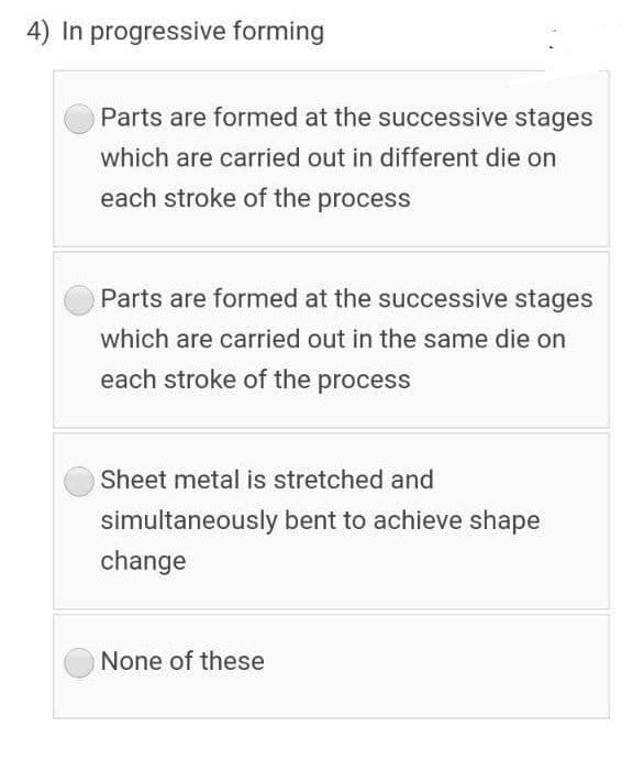 4) In progressive forming
Parts are formed at the successive stages
which are carried out in different die on
each stroke of the process
Parts are formed at the successive stages
which are carried out in the same die on
each stroke of the process
Sheet metal is stretched and
simultaneously bent to achieve shape
change
None of these
