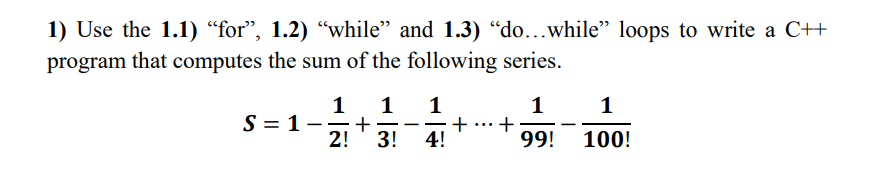 1) Use the 1.1) “for", 1.2) “while" and 1.3) "do...while" loops to write a C++
program that computes the sum of the following series.
1
1
1
+
4!
1
+
99!
1
S = 1-;
+
-
-
2!
3!
100!
