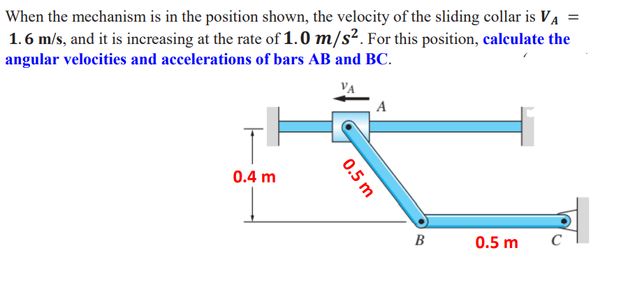 When the mechanism is in the position shown, the velocity of the sliding collar is VA =
1.6 m/s, and it is increasing at the rate of 1.0 m/s². For this position, calculate the
angular velocities and accelerations of bars AB and BC.
VA
A
0.4 m
B
0.5 m
C
0.5 m
