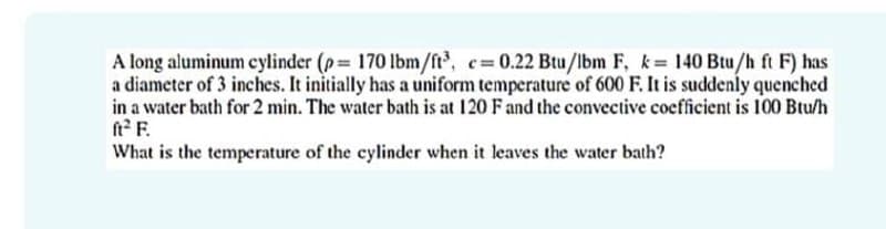 A long aluminum cylinder (p 170 Ibm/ft, c=0.22 Btu/lbm F, k 140 Btu/h ft F) has
a diameter of 3 inches. It initially has a uniform temperature of 600 F. It is suddenly quenched
in a water bath for 2 min. The water bath is at 120 Fand the convective coefficient is 100 Btu/h
ft? F.
What is the temperature of the cylinder when it leaves the water bath?
