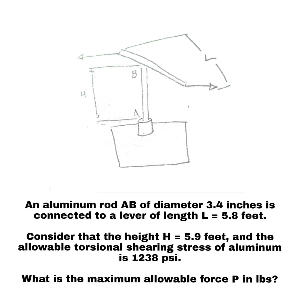 B
An aluminum rod AB of diameter 3.4 inches is
connected to a lever of length L = 5.8 feet.
Consider that the height H = 5.9 feet, and the
allowable torsional shearing stress of aluminum
is 1238 psi.
What is the maximum allowable force P in lbs?
