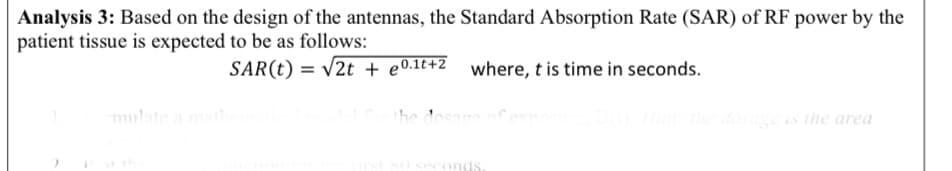 Analysis 3: Based on the design of the antennas, the Standard Absorption Rate (SAR) of RF power by the
patient tissue is expected to be as follows:
SAR(t) = v2t + e0.1t+Z_ where, t is time in seconds.
mulate a mat
he dosage o
dosage is the area
conds
