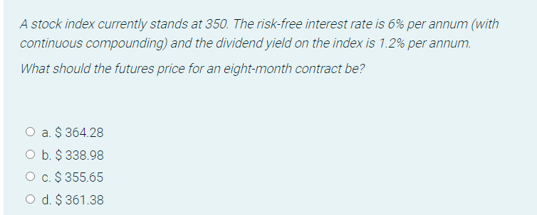 A stock index currently stands at 350. The risk-free interest rate is 6% per annum (with
continuous compounding) and the dividend yield on the index is 1.2% per annum.
What should the futures price for an eight-month contract be?
O a. $ 364.28
O b. $ 338.98
O c. $ 355.65
O d. $ 361.38