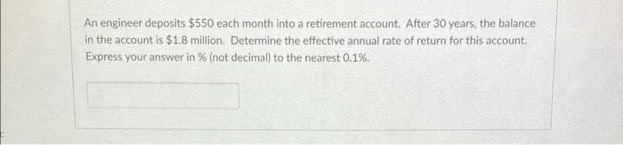An engineer deposits $550 each month into a retirement account. After 30 years, the balance
in the account is $1.8 million. Determine the effective annual rate of return for this account.
Express your answer in % (not decimal) to the nearest 0.1%.

