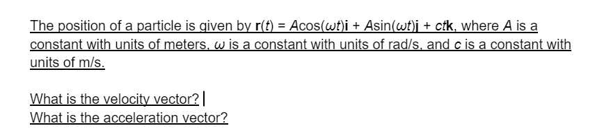 The position of a particle is given by r(f) = Acos(wt)i + Asin(wt)j + ctk, where A is a
constant with units of meters, w is a constant with units of rad/s. and c is a constant with
units of m/s.
What is the velocity vector?|
What is the acceleration vector?
