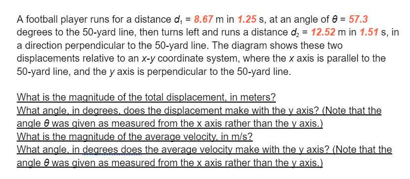 A football player runs for a distance d, = 8.67 m in 1.25 s, at an angle of e = 57.3
degrees to the 50-yard line, then turns left and runs a distance d, = 12.52 m in 1.51 s, in
a direction perpendicular to the 50-yard line. The diagram shows these two
displacements relative to an x-y coordinate system, where the x axis is parallel to the
50-yard line, and the y axis is perpendicular to the 50-yard line.
What is the magnitude of the total displacement, in meters?
What angle, in degrees, does the displacement make with the y axis? (Note that the
angle e was given as measured from the x axis rather than the y axis.)
What is the magnitude of the average velocity, in m/s?
What angle, in degrees does the average velocity make with the y axis? (Note that the
angle 0 was given as measured from the x axis rather than the y axis.)
