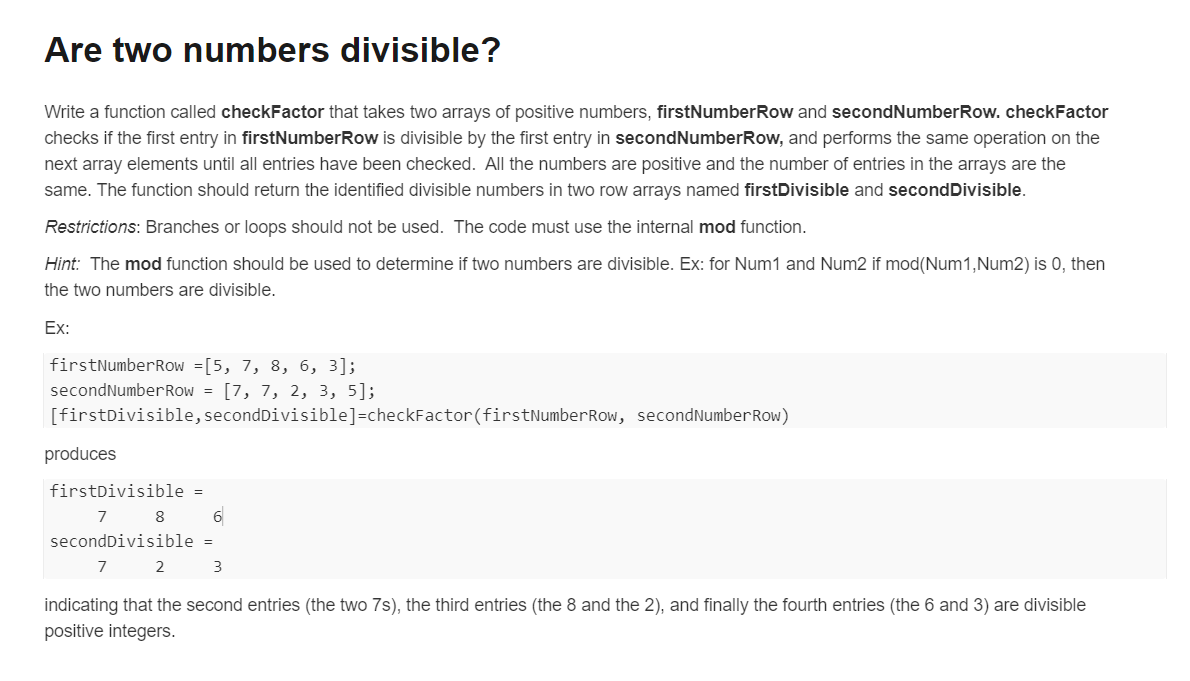 Are two numbers divisible?
Write a function called checkFactor that takes two arrays of positive numbers, firstNumberRow and secondNumberRow. checkFactor
checks if the first entry in firstNumberRow is divisible by the first entry in secondNumberRow, and performs the same operation on the
next array elements until all entries have been checked. All the numbers are positive and the number of entries in the arrays are the
same. The function should return the identified divisible numbers in two row arrays named firstDivisible and secondDivisible.
Restrictions: Branches or loops should not be used. The code must use the internal mod function.
Hint: The mod function should be used to determine if two numbers are divisible. Ex: for Num1 and Num2 if mod(Num1,Num2) is 0, then
the two numbers are divisible.
Ex:
firstNumberRow =[5, 7, 8, 6, 3];
secondNumberRow = [7, 7, 2, 3, 5];
[firstDivisible, secondDivisible]=checkFactor (firstNumberRow, secondNumberRow)
produces
firstDivisible =
7
8
6
secondDivisible =
7
2
3
indicating that the second entries (the two 7s), the third entries (the 8 and the 2), and finally the fourth entries (the 6 and 3) are divisible
positive integers.
