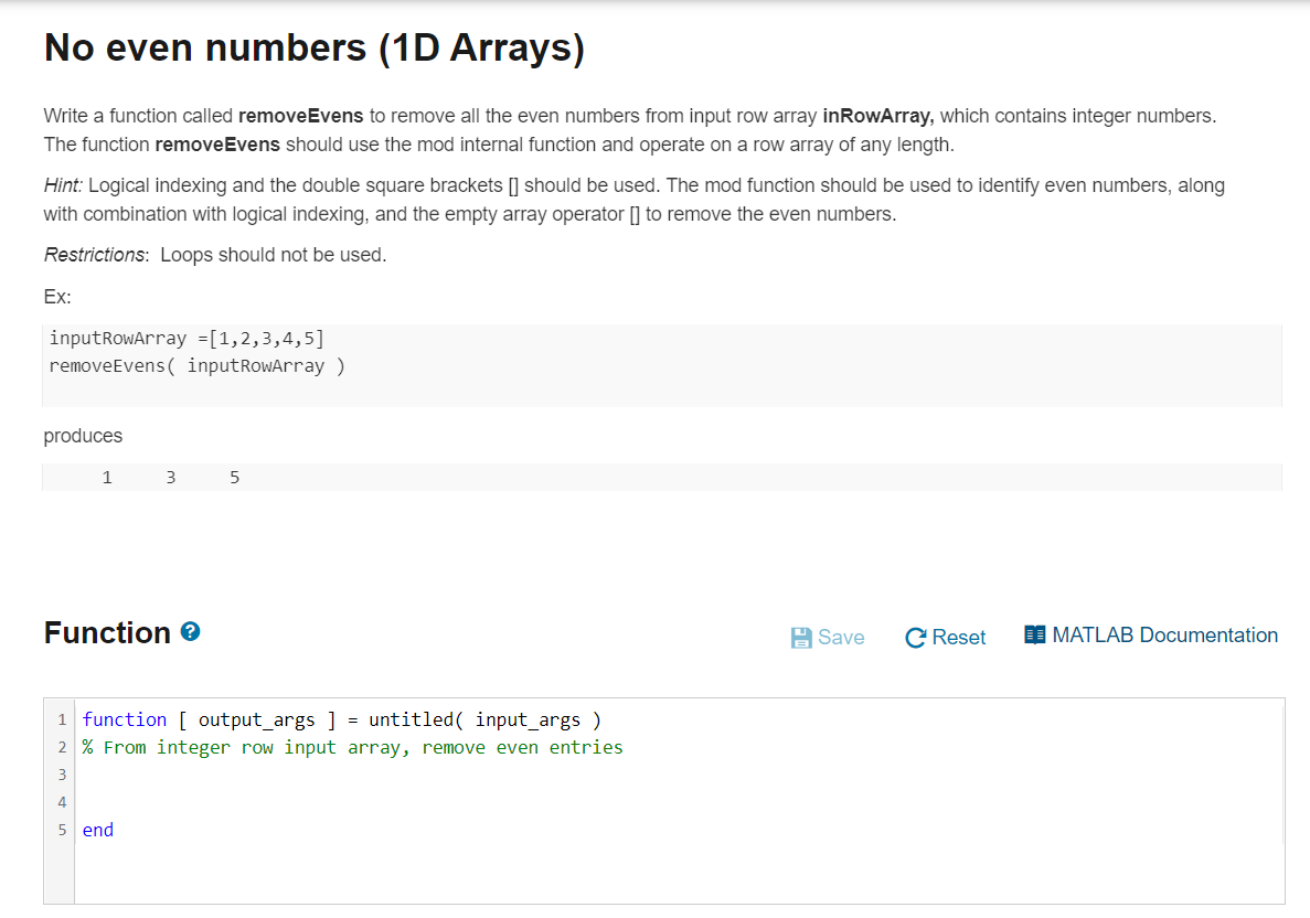 No even numbers (1D Arrays)
Write a function called removeEvens to remove all the even numbers from input row array inRowArray, which contains integer numbers.
The function removeEvens should use the mod internal function and operate on a row array of any length.
Hint: Logical indexing and the double square brackets [] should be used. The mod function should be used to identify even numbers, along
with combination with logical indexing, and the empty array operator [] to remove the even numbers.
Restrictions: Loops should not be used.
Ex:
inputRowArray =[1,2,3,4,5]
removeEvens ( inputRowArray )
produces
1
3
5
Function e
A Save
C Reset
I MATLAB Documentation
1 function [ output_args ] = untitled( input_args )
2 % From integer row input array, remove even entries
3
5 end
