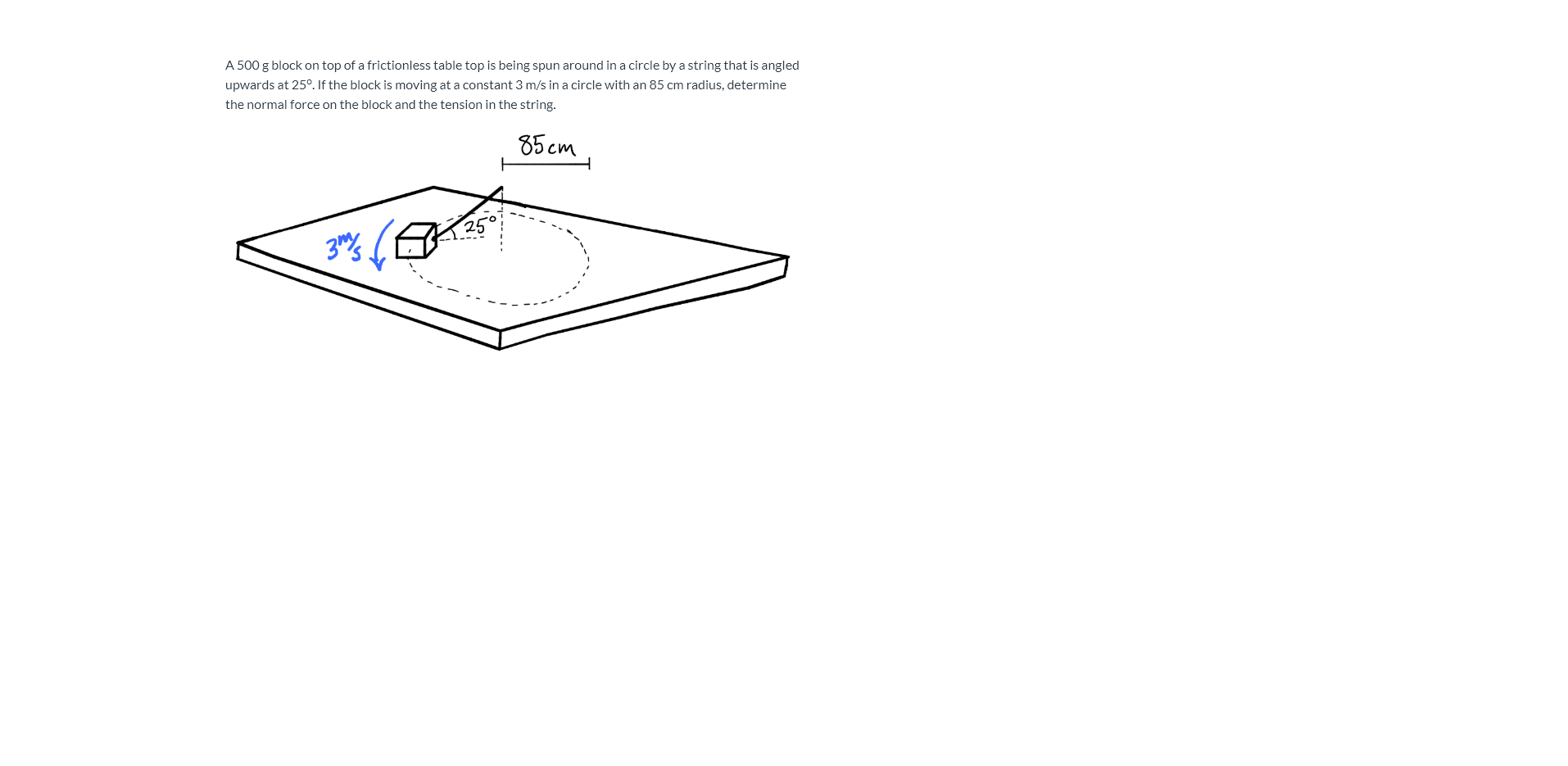 A 500 g block on top of a frictionless table top is being spun around in a circle by a string that is angled
upwards at 25°. If the block is moving at a constant 3 m/s in a circle with an 85 cm radius, determine
the normal force on the block and the tension in the string.
85 сm
25°
