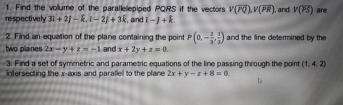 1. Find the volume of the parallelepiped PQRS if the vectors V(PQ),V(PR), and V(PS) are
respectively 3î + 29 – k, î – 2j + 3k, and î - j + k.
2. Find an equation of the plane containing the point P (0, -) and the line determined by the
two planes 2x – y+ z = -1 and x + 2y + z = 0.
3. Find a set of symmetric and parametric equations of the line passing through the point (1, 4, 2)
intersecting the x-axis and parallel to the plane 2x + y – z + 8 = 0.
