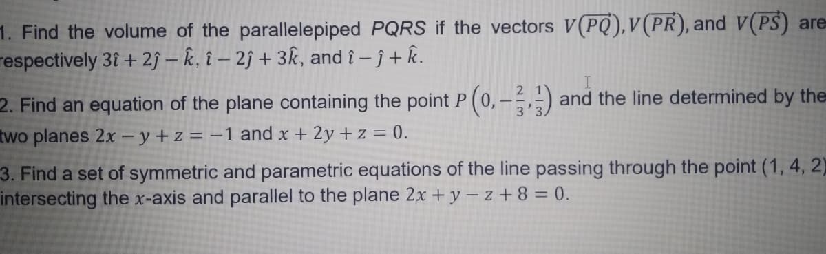 1. Find the volume of the parallelepiped PQRS if the vectors V(PQ),V(PR), and V(PS) are
respectively 3î + 2ĵ – k, î – 2ĵ + 3k, and î – ĵ + k.
2. Find an equation of the plane containing the point P (0,- and the line determined by the
3'3.
two planes 2x - y+ z = -1 and x + 2y + z = 0.
3. Find a set of symmetric and parametric equations of the line passing through the point (1, 4, 2)
intersecting the x-axis and parallel to the plane 2x + y – z + 8 = 0.
