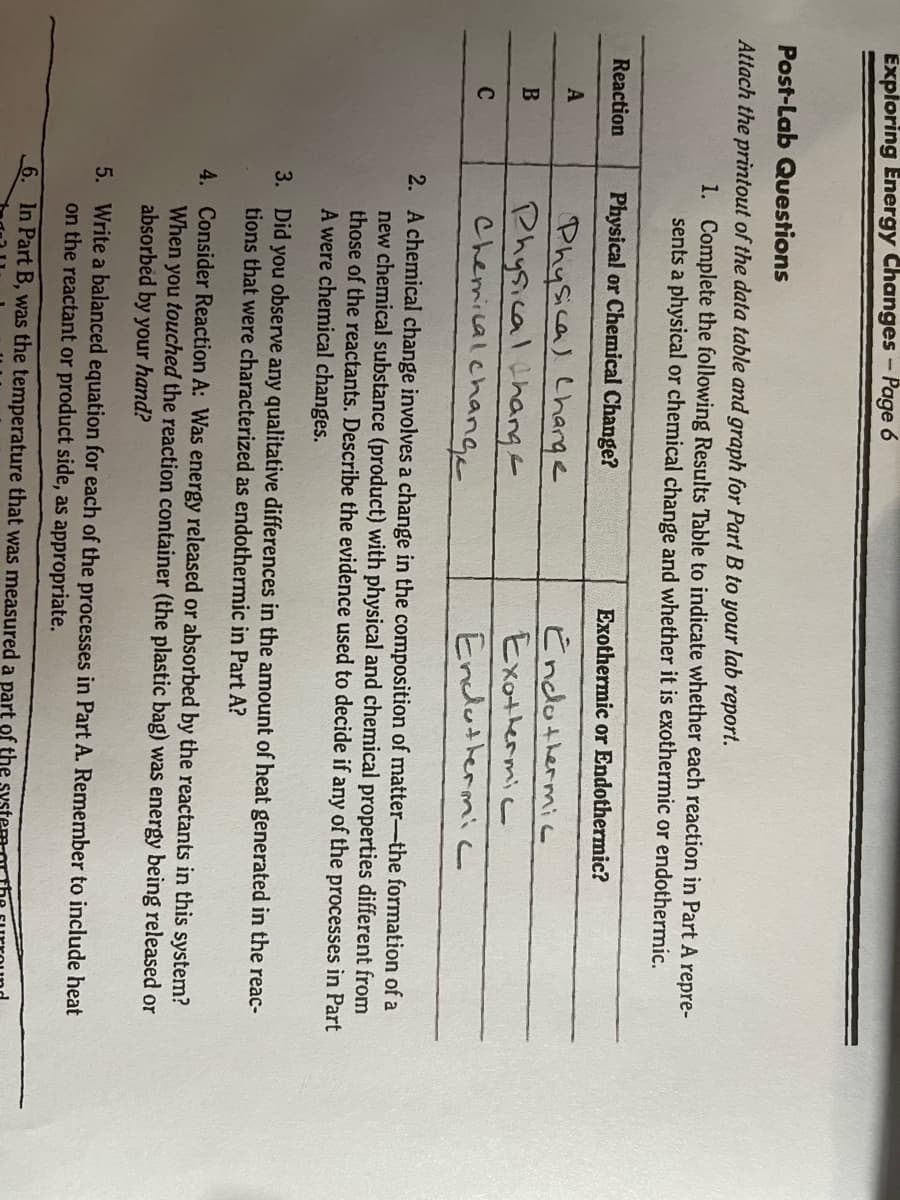 Exploring Energy Changes-Page 6
Post-Lab Questions
Attach the printout of the data table and graph for Part B to your lab report.
1. Complete the following Results Table to indicate whether each reaction in Part A repre-
sents a physical or chemical change and whether it is exothermic or endothermic.
Reaction
Physical or Chemical Change?
Exothermic or Endothermic?
Physical Charge
Physical ihangE
Chemical.change
Endothermi
Exothermic
A
C
Endathermicc
2. A chemical change involves a change in the composition of matter-the formation of a
new chemical substance (product) with physical and chemical properties different from
those of the reactants. Describe the evidence used to decide if any of the processes in Part
A were chemical changes.
3. Did you observe any qualitative differences in the amount of heat generated in the reac-
tions that were characterized as endothermic in Part A?
4. Consider Reaction A: Was energy released or absorbed by the reactants in this system?
When you touched the reaction container (the plastic bag) was energy being released or
absorbed by your hand?
5. Write a balanced equation for each of the processes in Part A. Remember to include heat
on the reactant or product side, as appropriate.
6. In Part B, was the temperature that was measured a part of the
