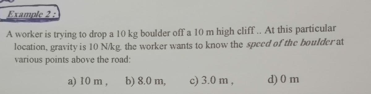 Example 2:
A worker is trying to drop a 10 kg boulder off a 10 m high cliff.. At this particular
location, gravity is 10 N/kg. the worker wants to know the speed of the boulder at
various points above the road:
a) 10 m,
b) 8.0 m,
c) 3.0 m,
d) 0 m
