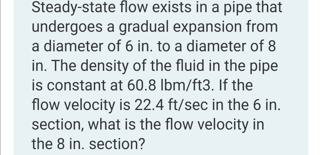 Steady-state flow exists in a pipe that
undergoes a gradual expansion from
a diameter of 6 in. to a diameter of 8
in. The density of the fluid in the pipe
is constant at 60.8 lbm/ft3. If the
flow velocity is 22.4 ft/sec in the 6 in.
section, what is the flow velocity in
the 8 in. section?