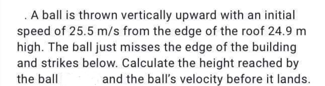 . A ball is thrown vertically upward with an initial
speed of 25.5 m/s from the edge of the roof 24.9 m
high. The ball just misses the edge of the building
and strikes below. Calculate the height reached by
the ball
and the ball's velocity before it lands.