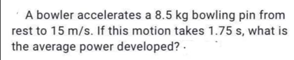 A bowler accelerates a 8.5 kg bowling pin from
rest to 15 m/s. If this motion takes 1.75 s, what is
the average power developed? .
