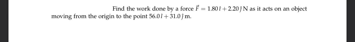 Find the work done by a force F = 1.80 î +2.20 ↑ N as it acts on an object
moving from the origin to the point 56.0î + 31.0 ĵm.
