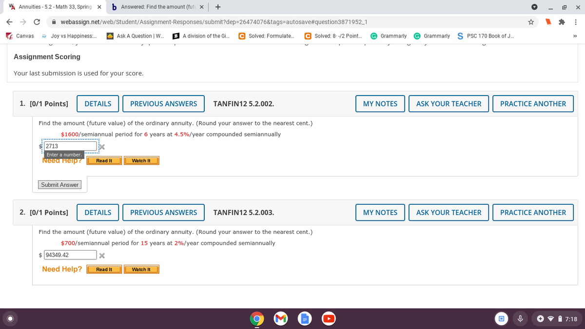 WA Annuities - 5.2 - Math 33, Spring x
b Answered: Find the amount (fut x
+
A webassign.net/web/Student/Assignment-Responses/submit?dep=26474076&tags=autosave#question3871952_1
E Canvas
Joy vs Happiness:.
A Ask A Question | W..
B A division of the Gi.
C Solved: Formulate.
C Solved: 8. -/2 Point.
G Grammarly
G Grammarly
S PSC 170 Book of J.
>>
Assignment Scoring
Your last submission is used for your score.
1. [0/1 Points]
DETAILS
PREVIOUS ANSWERS
TANFIN12 5.2.002.
MY NOTES
ASK YOUR TEACHER
PRACTICE ANOTHER
Find the amount (future value) of the ordinary annuity. (Round your answer to the nearest cent.)
$1600/semiannual period for 6 years at 4.5%/year compounded semiannually
2713
Enter a number, *******
Need Heip ?
Read It
Watch It
Submit Answer
2. [0/1 Points]
DETAILS
PREVIOUS ANSWERS
TANFIN12 5.2.003.
MY NOTES
ASK YOUR TEACHER
PRACTICE ANOTHER
Find the amount (future value) of the ordinary annuity. (Round your answer to the nearest cent.)
$700/semiannual period for 15 years at 2%/year compounded semiannually
$ 94349.42
Need Help?
Read It
Watch It
W
7:18
