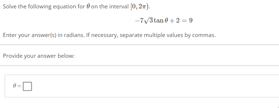 Solve the following equation for on the interval [0, 27).
-7√3tan 0+2 = 9
Enter your answer(s) in radians. If necessary, separate multiple values by commas.
Provide your answer below:
0 =